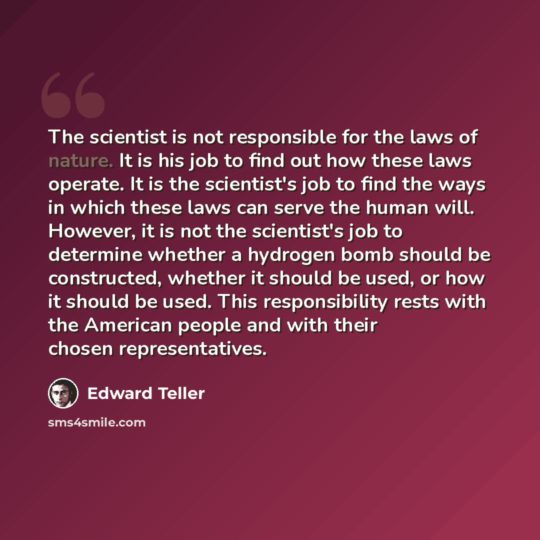 “The scientist is not responsible for the laws of nature. It is his job to find out how these laws operate. It is the scientist's job to find the ways in which these laws can serve the human will. However, it is not the scientist's job to determine whether a hydrogen bomb should be constructed…” quote by Edward Teller