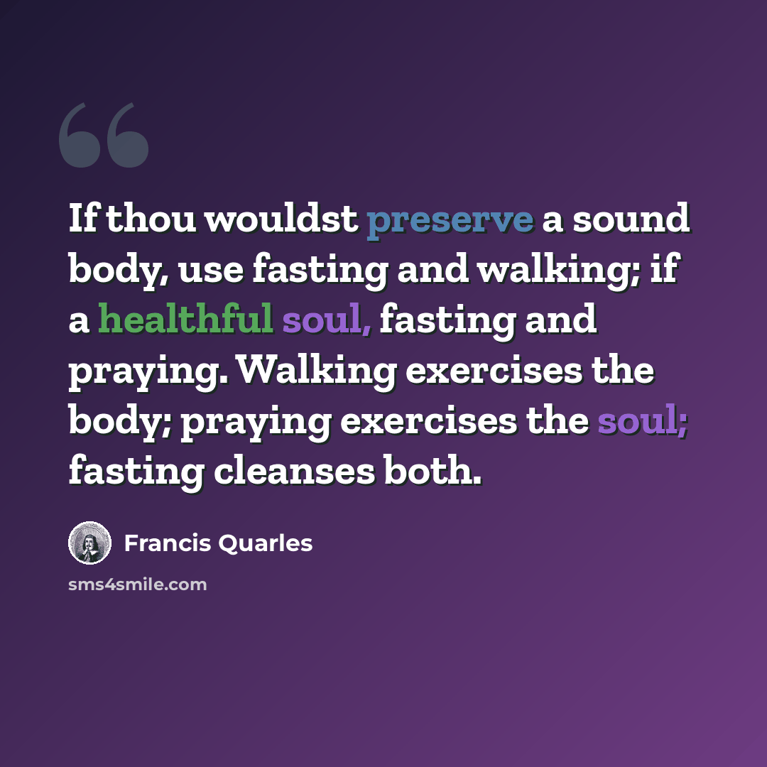 “If thou wouldst preserve a sound body, use fasting and walking; if a healthful soul, fasting and praying. Walking exercises the body; praying exercises the soul; fasting cleanses both.” quote by Francis Quarles