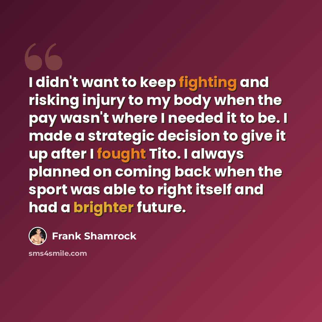 “I didn't want to keep fighting and risking injury to my body when the pay wasn't where I needed it to be. I made a strategic decision to give it up after I fought Tito. I always planned on coming back when the sport was able to right itself and had a brighter future.” quote by Frank Shamrock