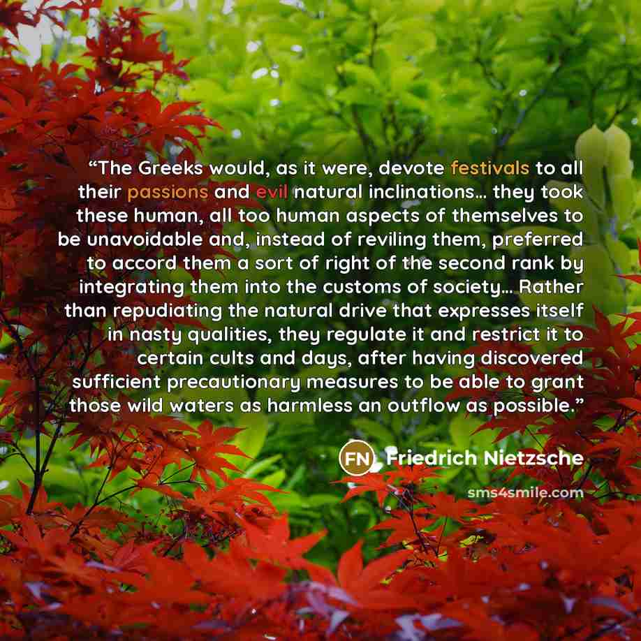 “The Greeks would, as it were, devote festivals to all their passions and evil natural inclinations… they took these human, all too human aspects of themselves to be unavoidable and, instead of reviling them, preferred to accord them a sort of right of the second rank by integrating them into the…” quote by Friedrich Nietzsche