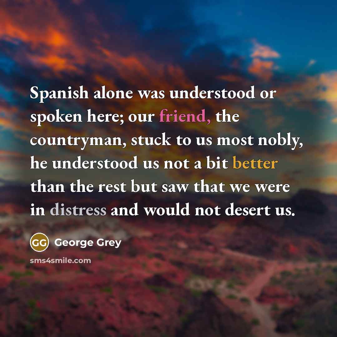 “Spanish alone was understood or spoken here; our friend, the countryman, stuck to us most nobly, he understood us not a bit better than the rest but saw that we were in distress and would not desert us.” quote by George Grey