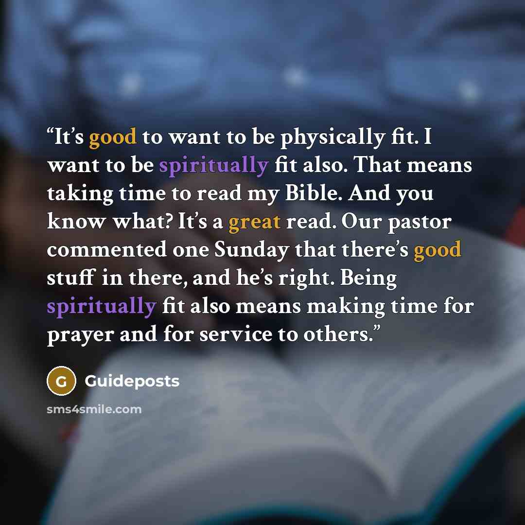 “It’s good to want to be physically fit. I want to be spiritually fit also. That means taking time to read my Bible. And you know what? It’s a great read. Our pastor commented one Sunday that there’s good stuff in there, and he’s right. Being spiritually fit also means making time for prayer and…” quote by Guideposts