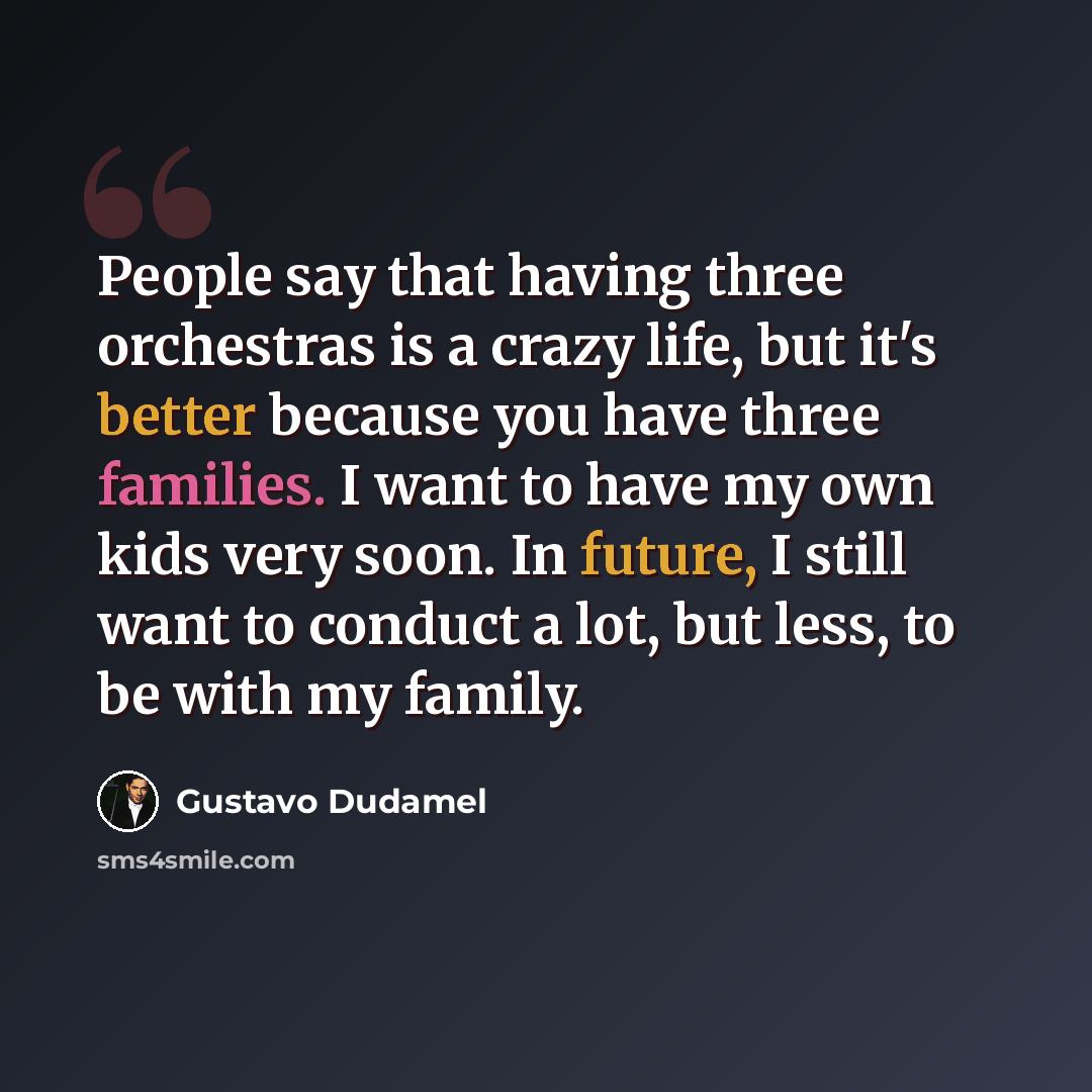 “People say that having three orchestras is a crazy life, but it's better because you have three families. I want to have my own kids very soon. In future, I still want to conduct a lot, but less, to be with my family.” quote by Gustavo Dudamel