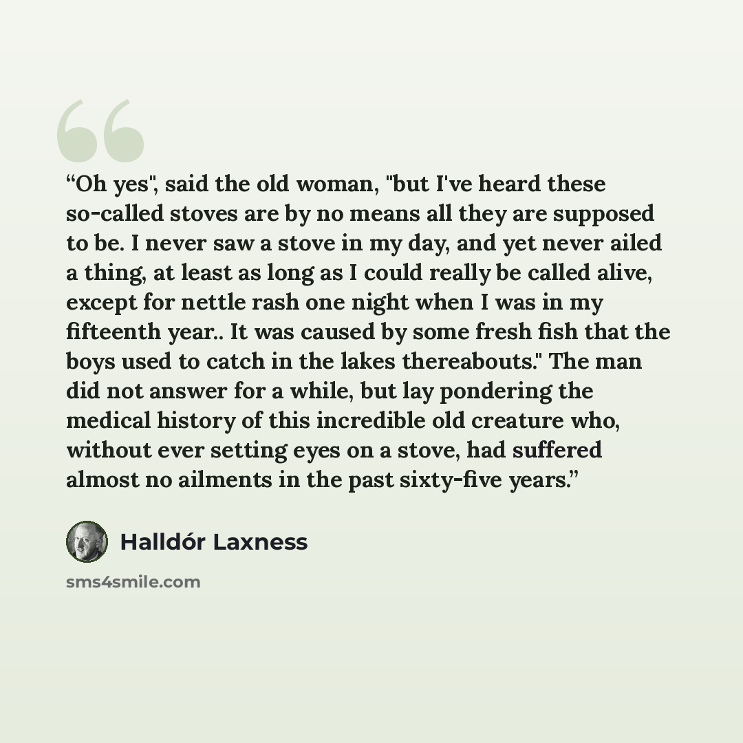 “Oh yes", said the old woman, "but I've heard these so-called stoves are by no means all they are supposed to be. I never saw a stove in my day, and yet never ailed a thing, at least as long as I could really be called alive, except for nettle rash one night when I was in my fifteenth year.. It was…” quote by Halldór Laxness