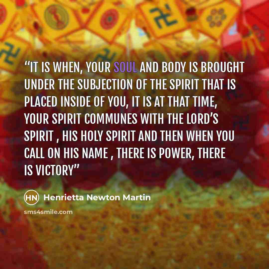 “It is when, your soul and body is brought under the subjection of the spirit that is placed inside of you, it is at that time, your spirit communes with the Lord’s Spirit , His Holy Spirit and then when you call on His Name , there is Power, there is victory” quote by Henrietta Newton Martin