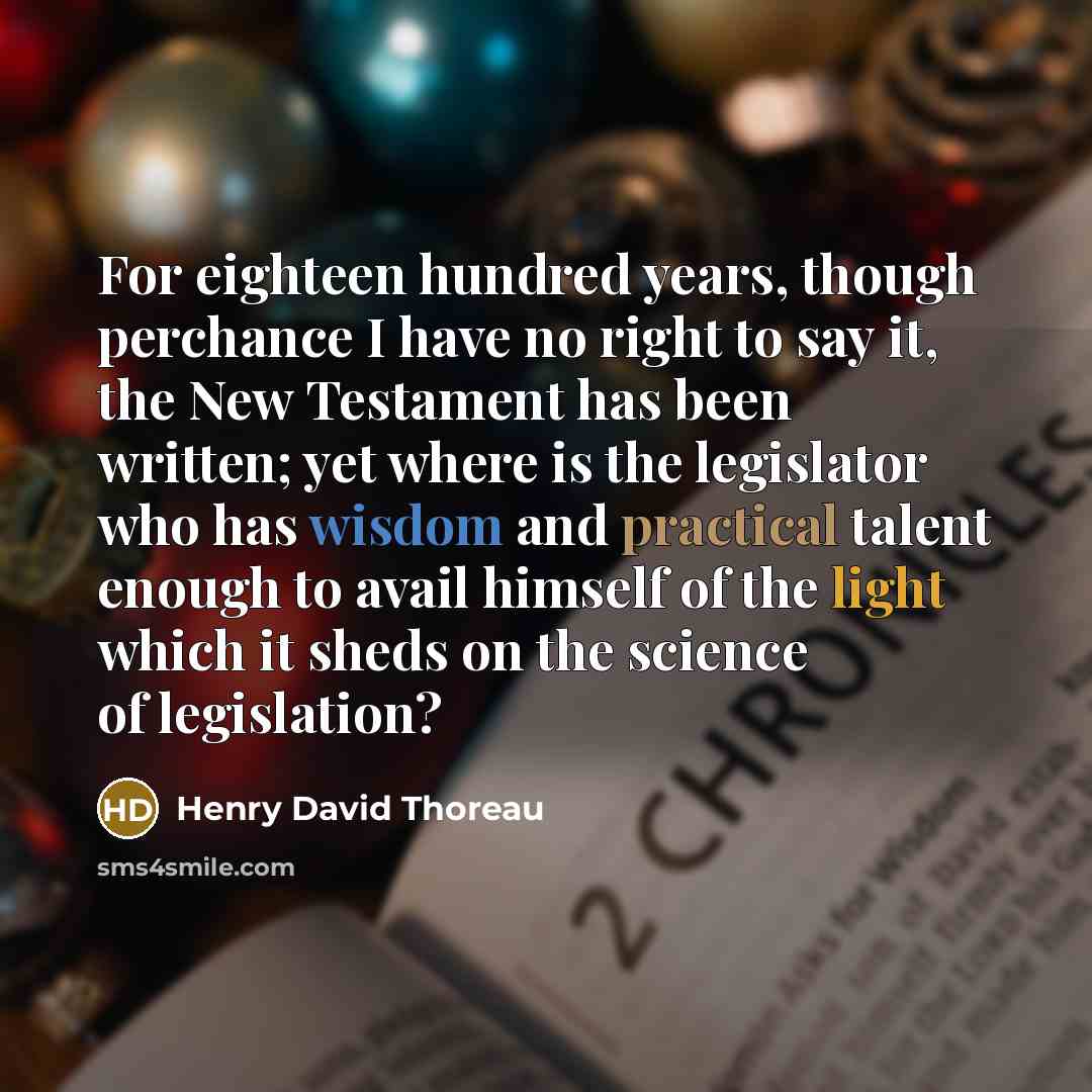 “For eighteen hundred years, though perchance I have no right to say it, the New Testament has been written; yet where is the legislator who has wisdom and practical talent enough to avail himself of the light which it sheds on the science of legislation?” quote by Henry David Thoreau