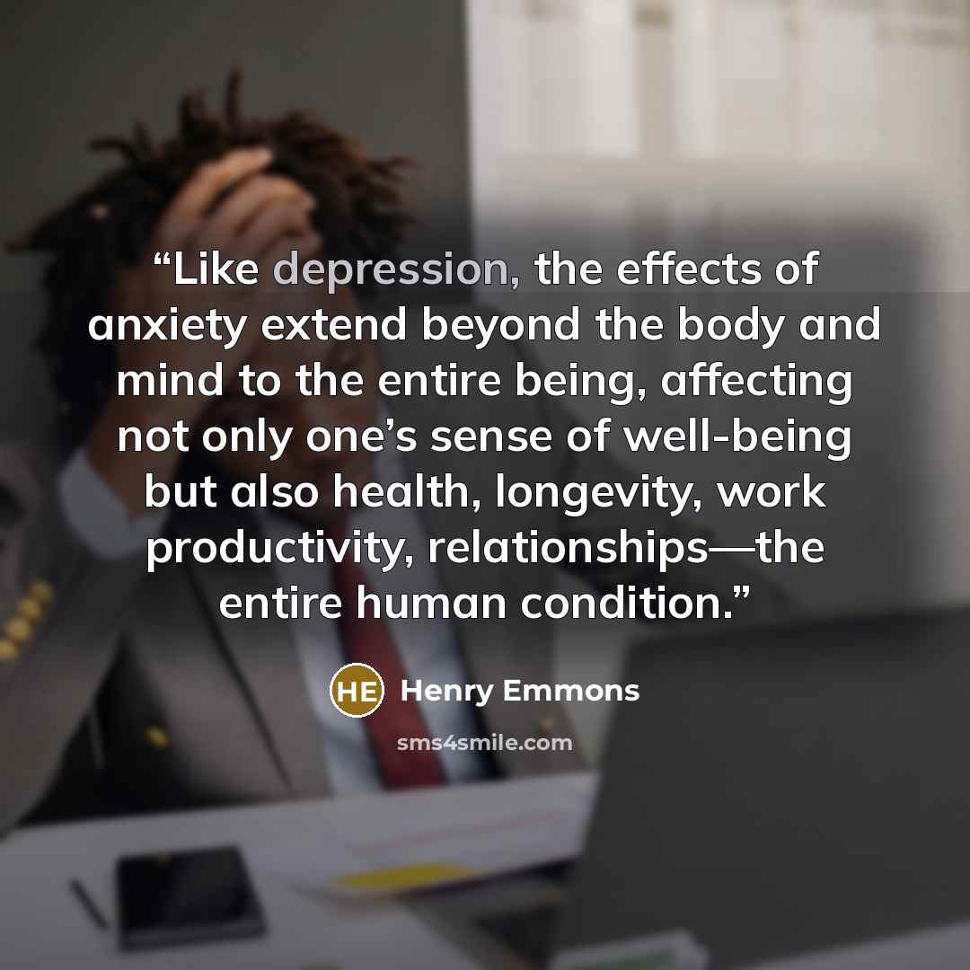 “Like depression, the effects of anxiety extend beyond the body and mind to the entire being, affecting not only one’s sense of well-being but also health, longevity, work productivity, relationships—the entire human condition.” quote by Henry Emmons