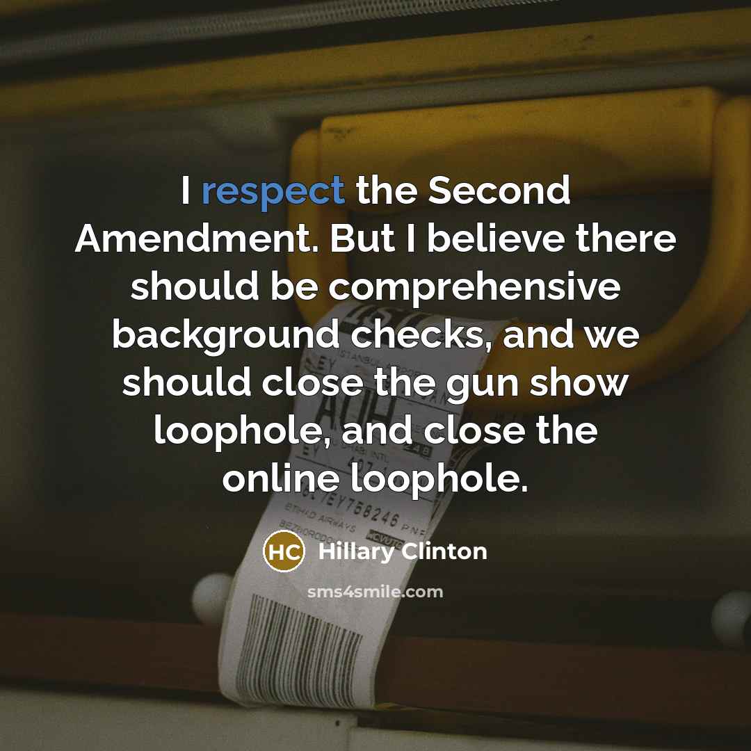 “I respect the Second Amendment. But I believe there should be comprehensive background checks, and we should close the gun show loophole, and close the online loophole.” quote by Hillary Clinton