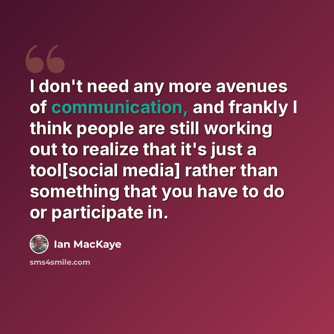 “I don't need any more avenues of communication, and frankly I think people are still working out to realize that it's just a tool[social media] rather than something that you have to do or participate in.” quote by Ian MacKaye