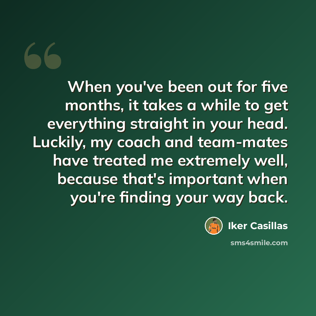 “When you've been out for five months, it takes a while to get everything straight in your head. Luckily, my coach and team-mates have treated me extremely well, because that's important when you're finding your way back.” quote by Iker Casillas