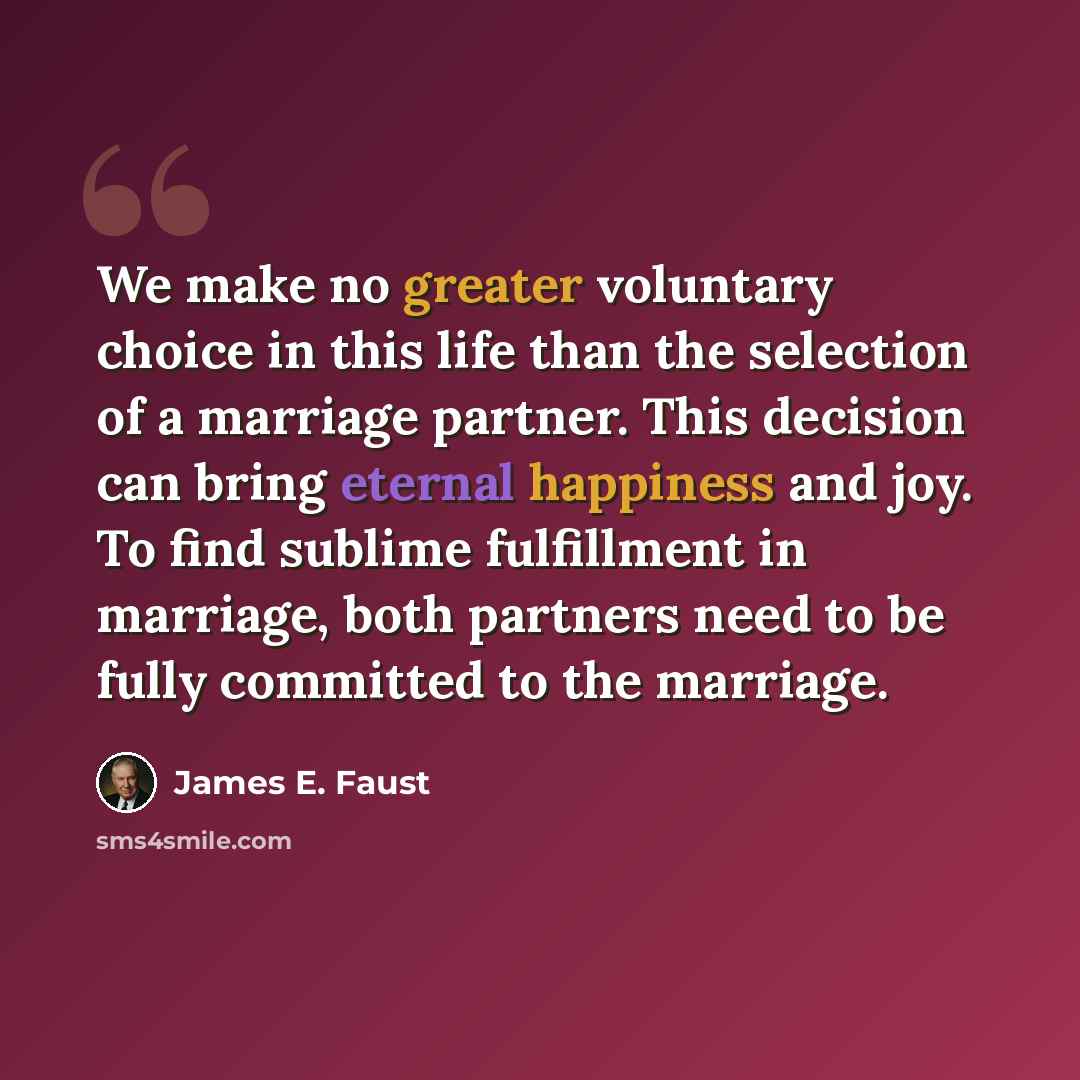 “We make no greater voluntary choice in this life than the selection of a marriage partner. This decision can bring eternal happiness and joy. To find sublime fulfillment in marriage, both partners need to be fully committed to the marriage.” quote by James E. Faust