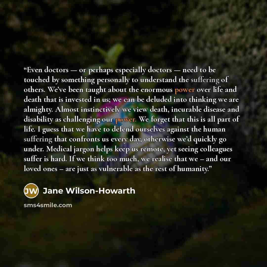 “Even doctors — or perhaps especially doctors — need to be touched by something personally to understand the suffering of others. We’ve been taught about the enormous power over life and death that is invested in us; we can be deluded into thinking we are almighty. Almost instinctively we view…” quote by Jane Wilson-Howarth