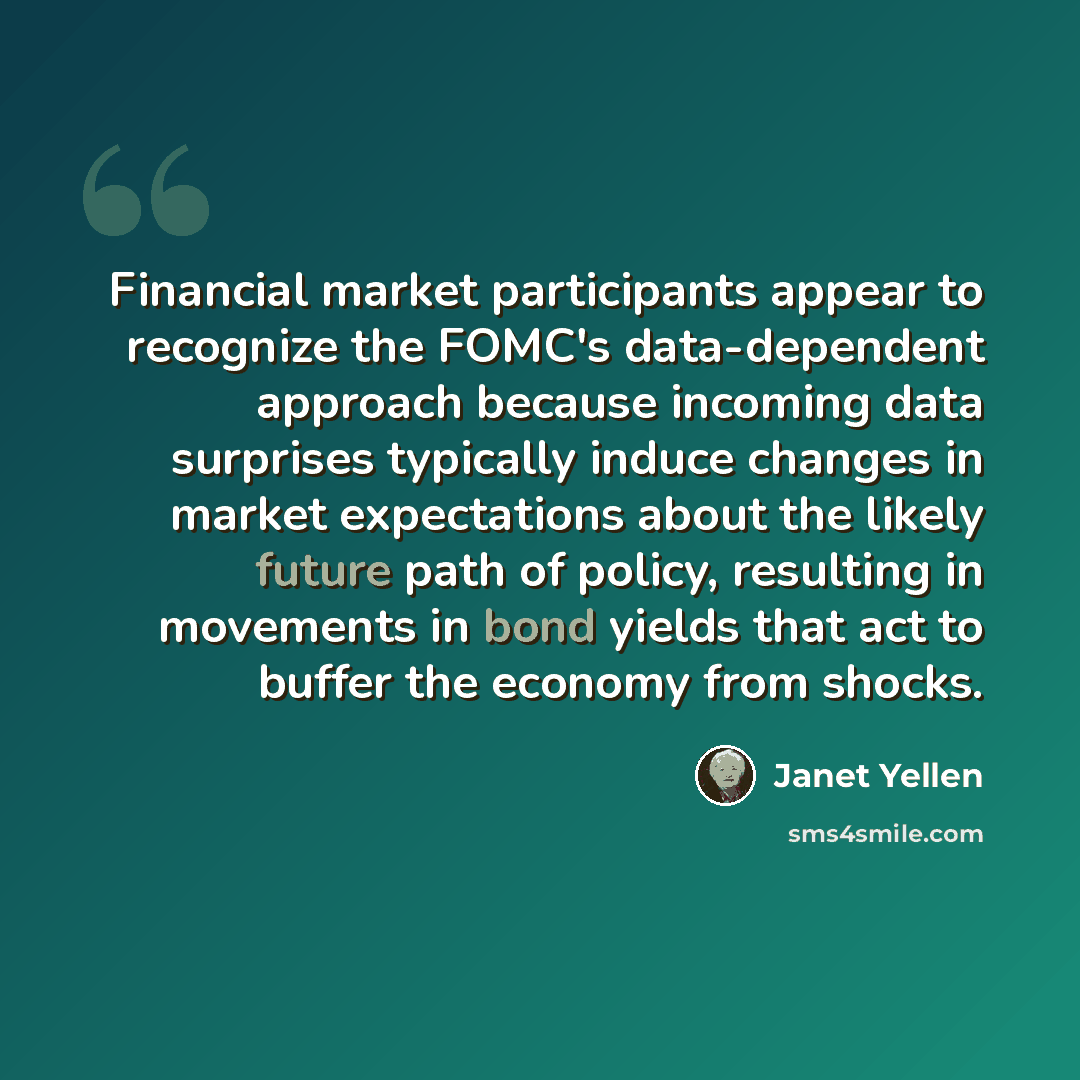 “Financial market participants appear to recognize the FOMC's data-dependent approach because incoming data surprises typically induce changes in market expectations about the likely future path of policy, resulting in movements in bond yields that act to buffer the economy from shocks.” quote by Janet Yellen
