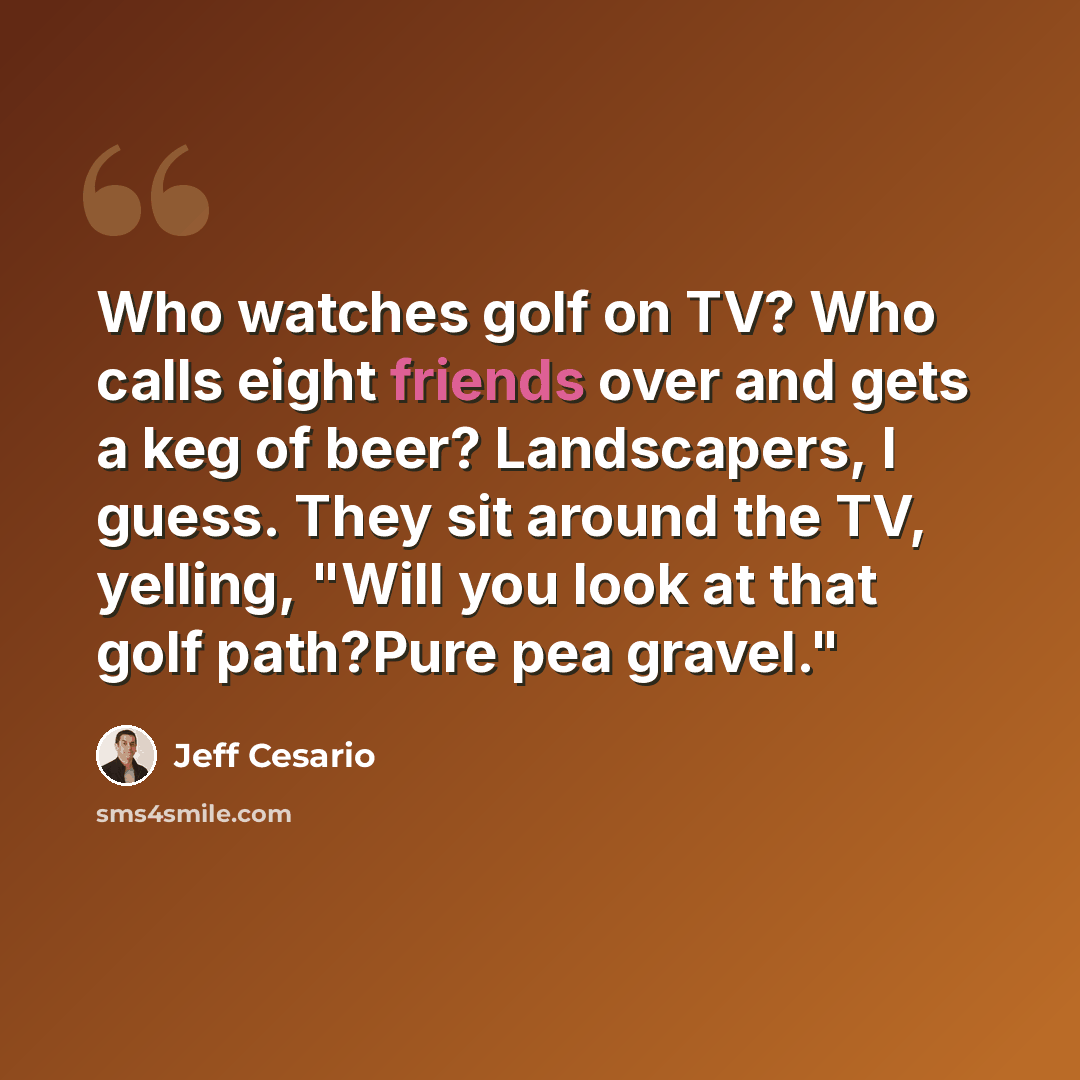 “Who watches golf on TV? Who calls eight friends over and gets a keg of beer? Landscapers, I guess. They sit around the TV, yelling, "Will you look at that golf path?Pure pea gravel."” quote by Jeff Cesario
