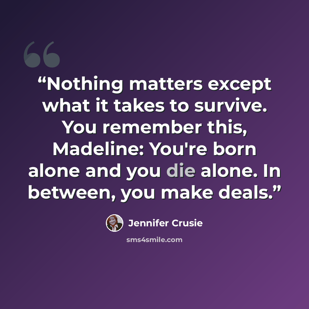“Nothing matters except what it takes to survive. You remember this, Madeline: You're born alone and you die alone. In between, you make deals.” quote by Jennifer Crusie