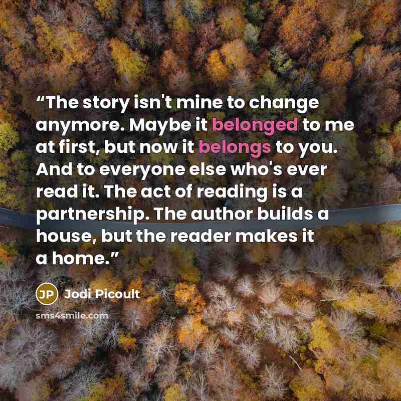 “The story isn't mine to change anymore. Maybe it belonged to me at first, but now it belongs to you. And to everyone else who's ever read it. The act of reading is a partnership. The author builds a house, but the reader makes it a home.” quote by Jodi Picoult