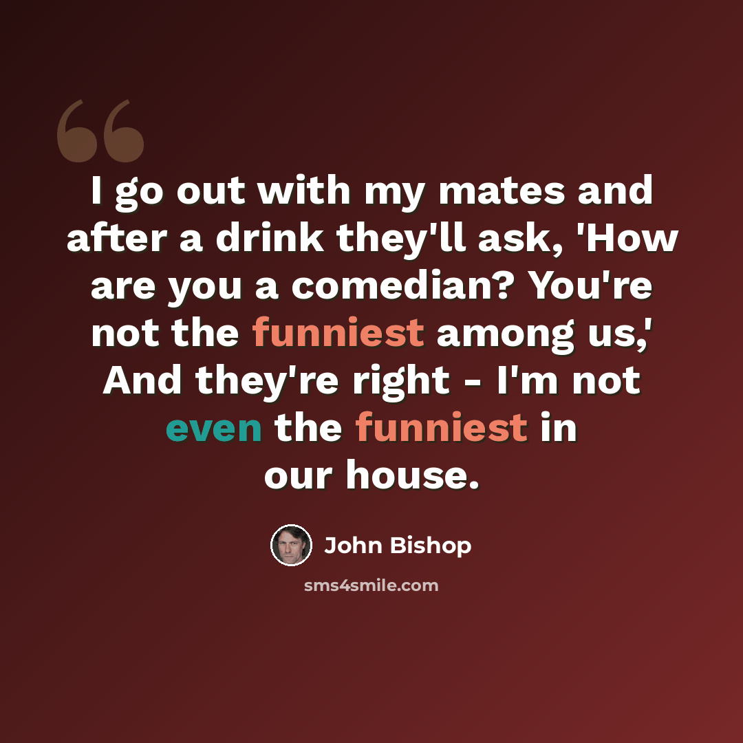 “I go out with my mates and after a drink they'll ask, 'How are you a comedian? You're not the funniest among us,' And they're right - I'm not even the funniest in our house.” quote by John Bishop