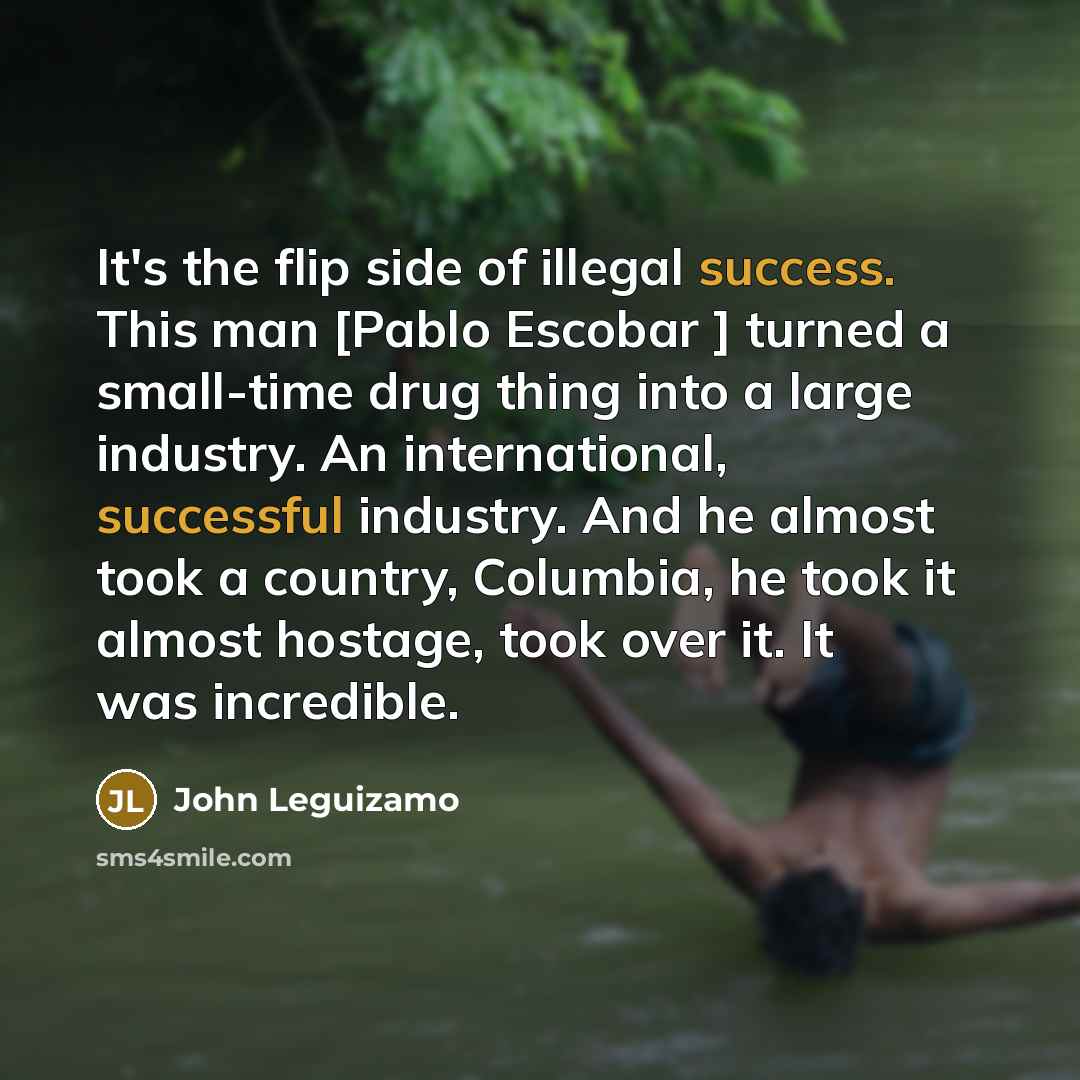“It's the flip side of illegal success. This man [Pablo Escobar ] turned a small-time drug thing into a large industry. An international, successful industry. And he almost took a country, Columbia, he took it almost hostage, took over it. It was incredible.” quote by John Leguizamo