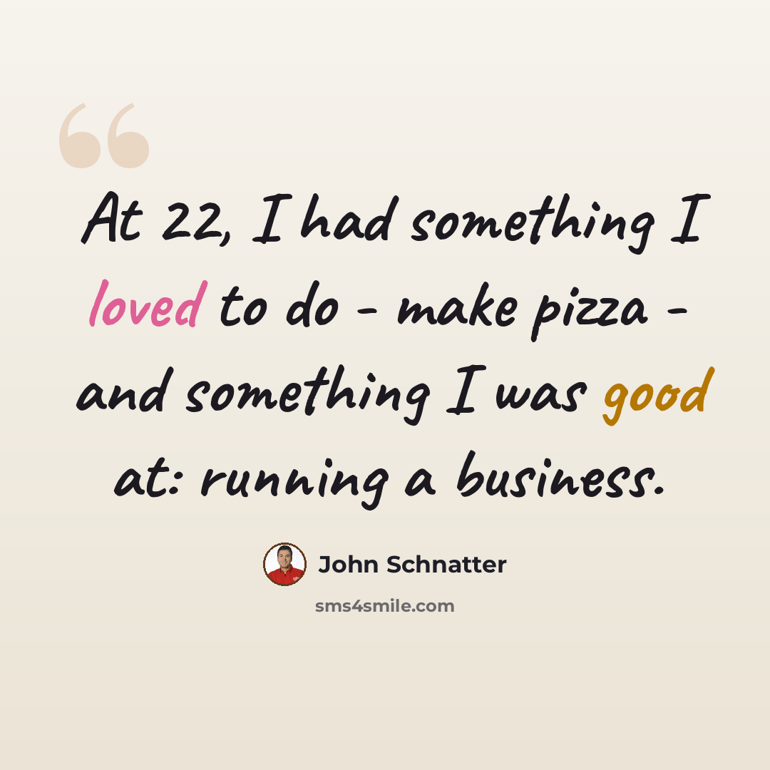 “At 22, I had something I loved to do - make pizza - and something I was good at: running a business.” quote by John Schnatter