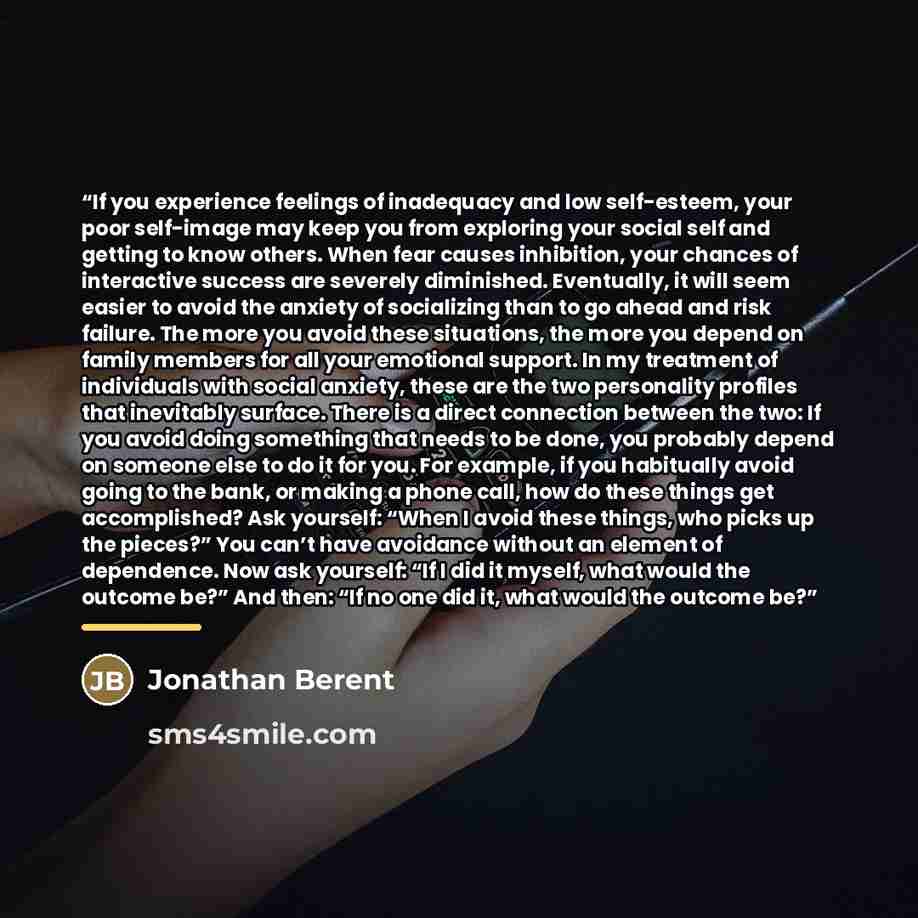 “If you experience feelings of inadequacy and low self-esteem, your poor self-image may keep you from exploring your social self and getting to know others. When fear causes inhibition, your chances of interactive success are severely diminished. Eventually, it will seem easier to avoid the anxiety…” quote by Jonathan Berent