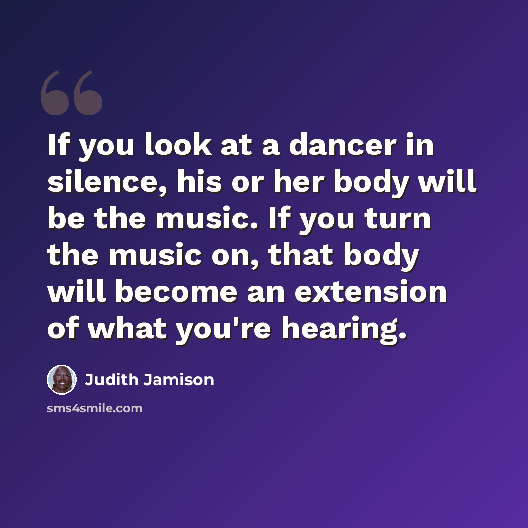 “If you look at a dancer in silence, his or her body will be the music. If you turn the music on, that body will become an extension of what you're hearing.” quote by Judith Jamison