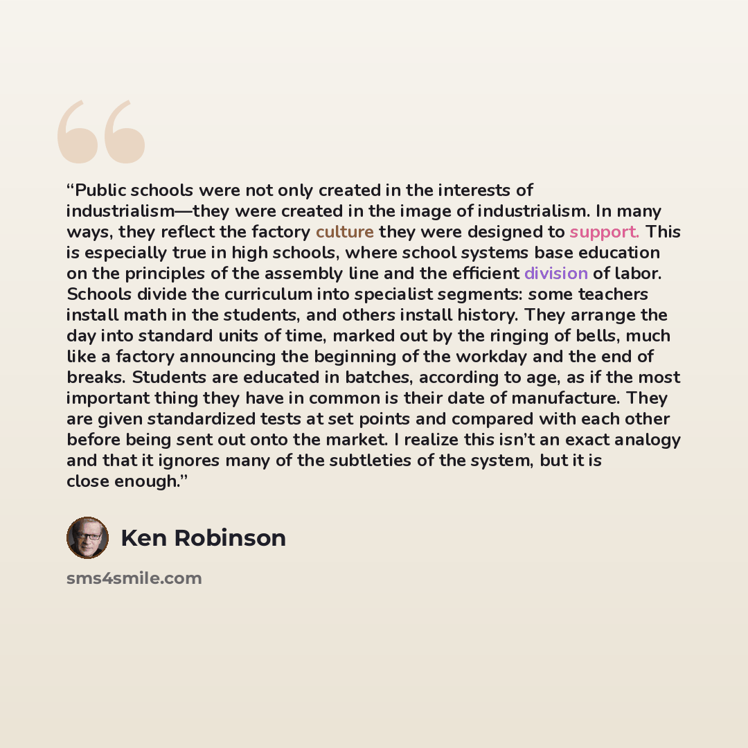 “Public schools were not only created in the interests of industrialism—they were created in the image of industrialism. In many ways, they reflect the factory culture they were designed to support. This is especially true in high schools, where school systems base education on the principles of…” quote by Ken Robinson