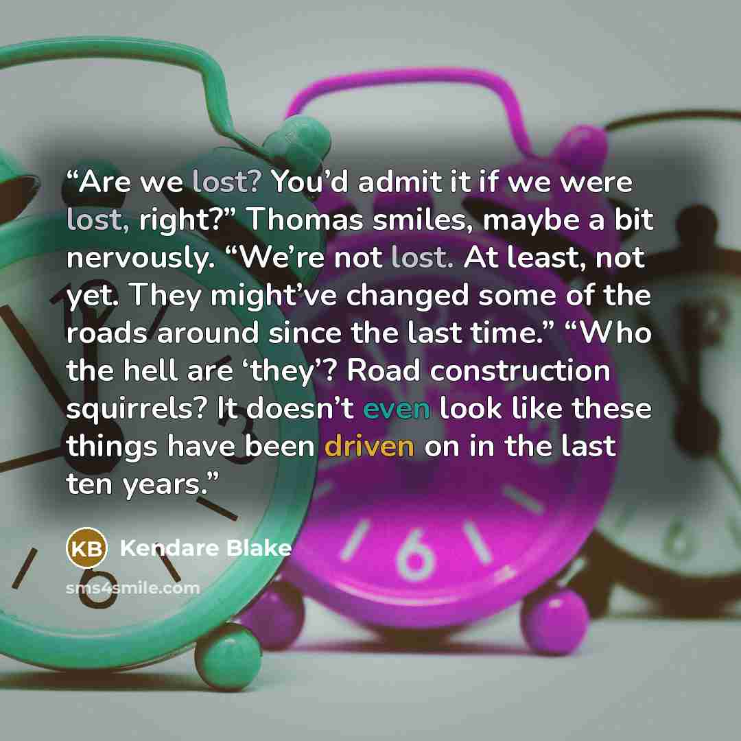 “Are we lost? You’d admit it if we were lost, right?” Thomas smiles, maybe a bit nervously. “We’re not lost. At least, not yet. They might’ve changed some of the roads around since the last time.” “Who the hell are ‘they’? Road construction squirrels? It doesn’t even look like these things have…” quote by Kendare Blake