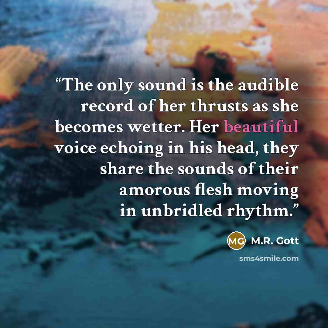 “The only sound is the audible record of her thrusts as she becomes wetter. Her beautiful voice echoing in his head, they share the sounds of their amorous flesh moving in unbridled rhythm.” quote by M.R. Gott
