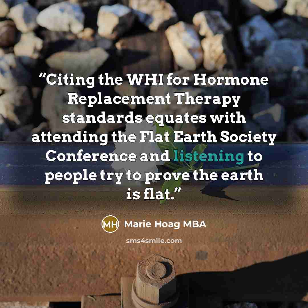 “Citing the WHI for Hormone Replacement Therapy standards equates with attending the Flat Earth Society Conference and listening to people try to prove the earth is flat.” quote by Marie Hoag MBA