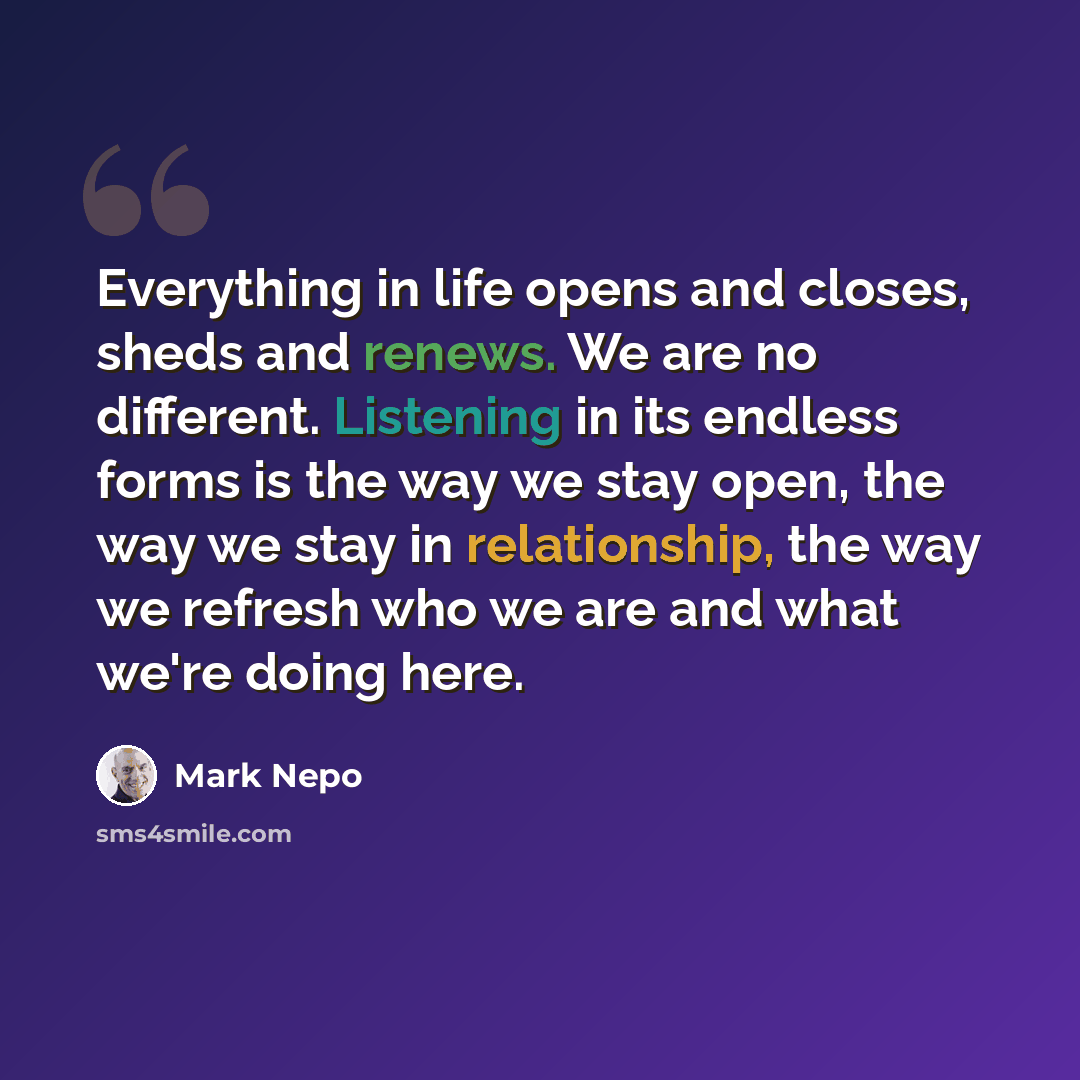 “Everything in life opens and closes, sheds and renews. We are no different. Listening in its endless forms is the way we stay open, the way we stay in relationship, the way we refresh who we are and what we're doing here.” quote by Mark Nepo