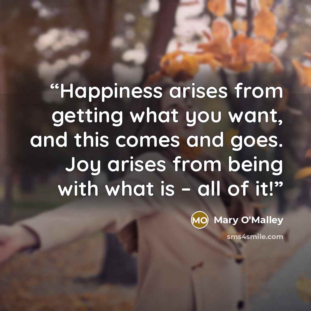 “Happiness arises from getting what you want, and this comes and goes. Joy arises from being with what is – all of it!” quote by Mary O'Malley