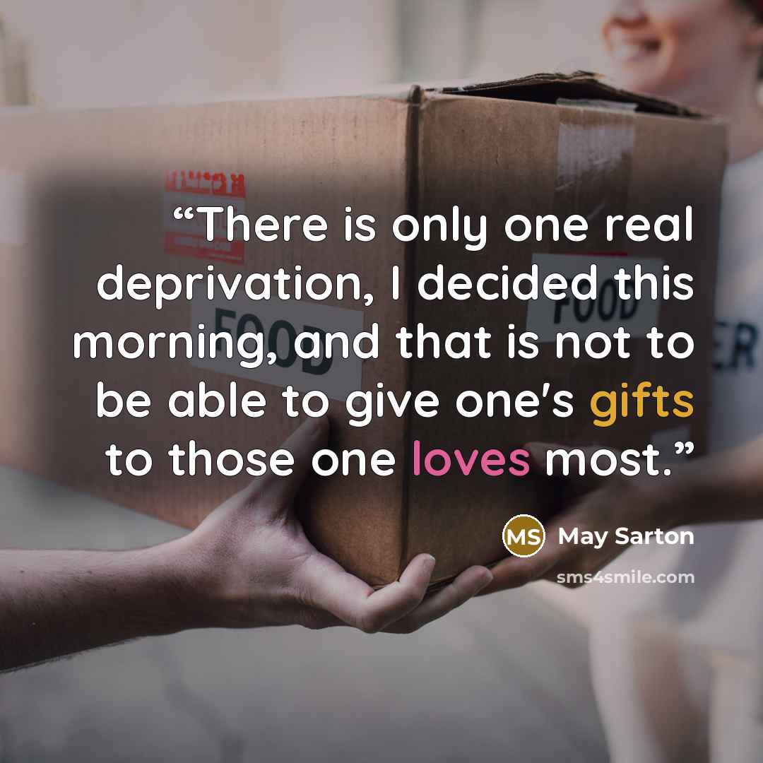 “There is only one real deprivation, I decided this morning, and that is not to be able to give one's gifts to those one loves most.” quote by May Sarton