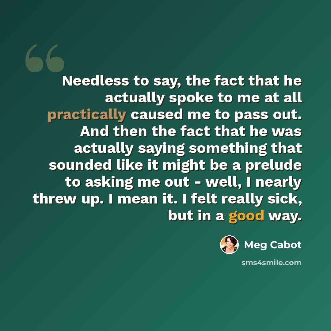 “Needless to say, the fact that he actually spoke to me at all practically caused me to pass out. And then the fact that he was actually saying something that sounded like it might be a prelude to asking me out - well, I nearly threw up. I mean it. I felt really sick, but in a good way.” quote by Meg Cabot