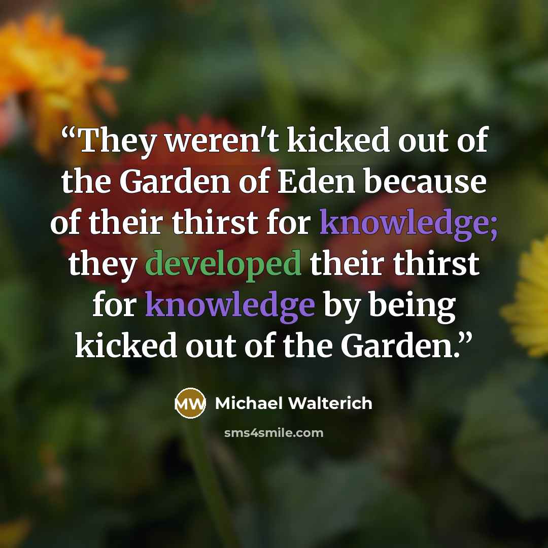 “They weren't kicked out of the Garden of Eden because of their thirst for knowledge; they developed their thirst for knowledge by being kicked out of the Garden.” quote by Michael Walterich