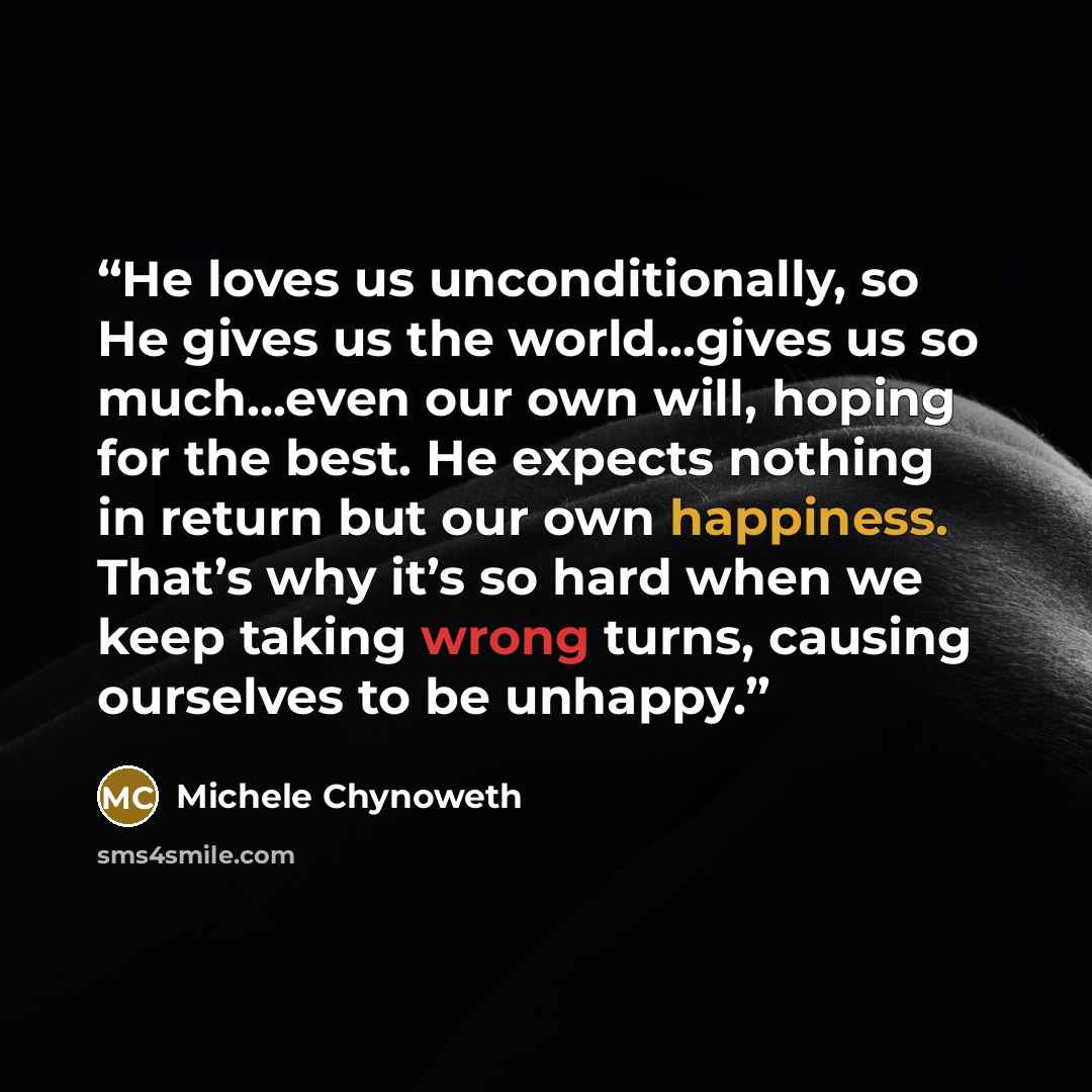 “He loves us unconditionally, so He gives us the world…gives us so much…even our own will, hoping for the best. He expects nothing in return but our own happiness. That’s why it’s so hard when we keep taking wrong turns, causing ourselves to be unhappy.” quote by Michele Chynoweth