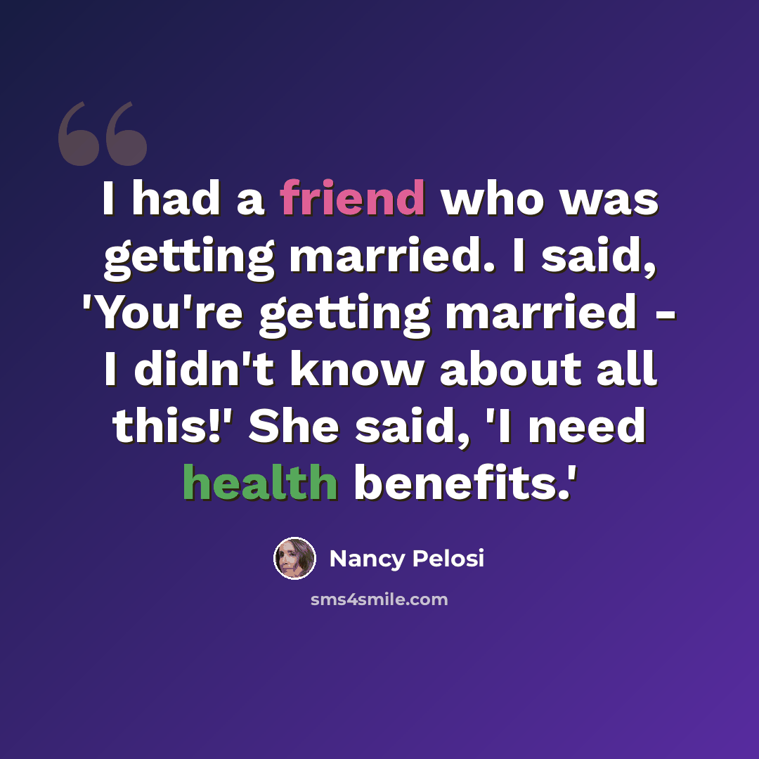 “I had a friend who was getting married. I said, 'You're getting married - I didn't know about all this!' She said, 'I need health benefits.'” quote by Nancy Pelosi