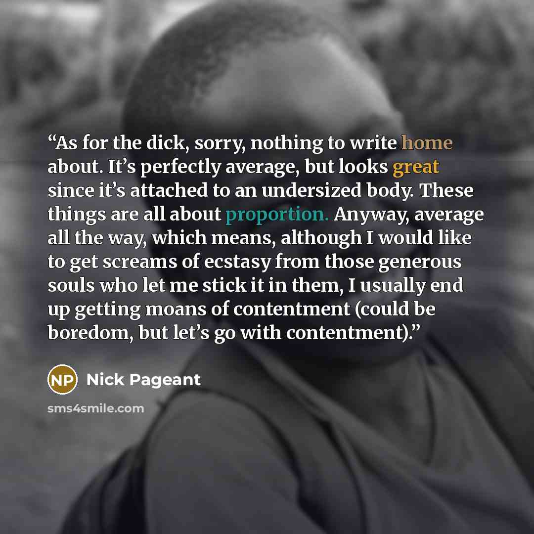 “As for the dick, sorry, nothing to write home about. It’s perfectly average, but looks great since it’s attached to an undersized body. These things are all about proportion. Anyway, average all the way, which means, although I would like to get screams of ecstasy from those generous souls who let…” quote by nick pageant