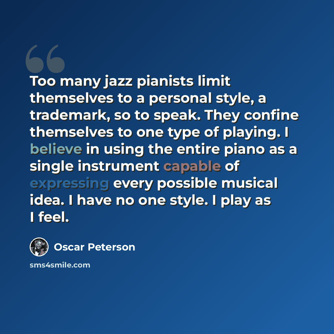 “Too many jazz pianists limit themselves to a personal style, a trademark, so to speak. They confine themselves to one type of playing. I believe in using the entire piano as a single instrument capable of expressing every possible musical idea. I have no one style. I play as I feel.” quote by Oscar Peterson