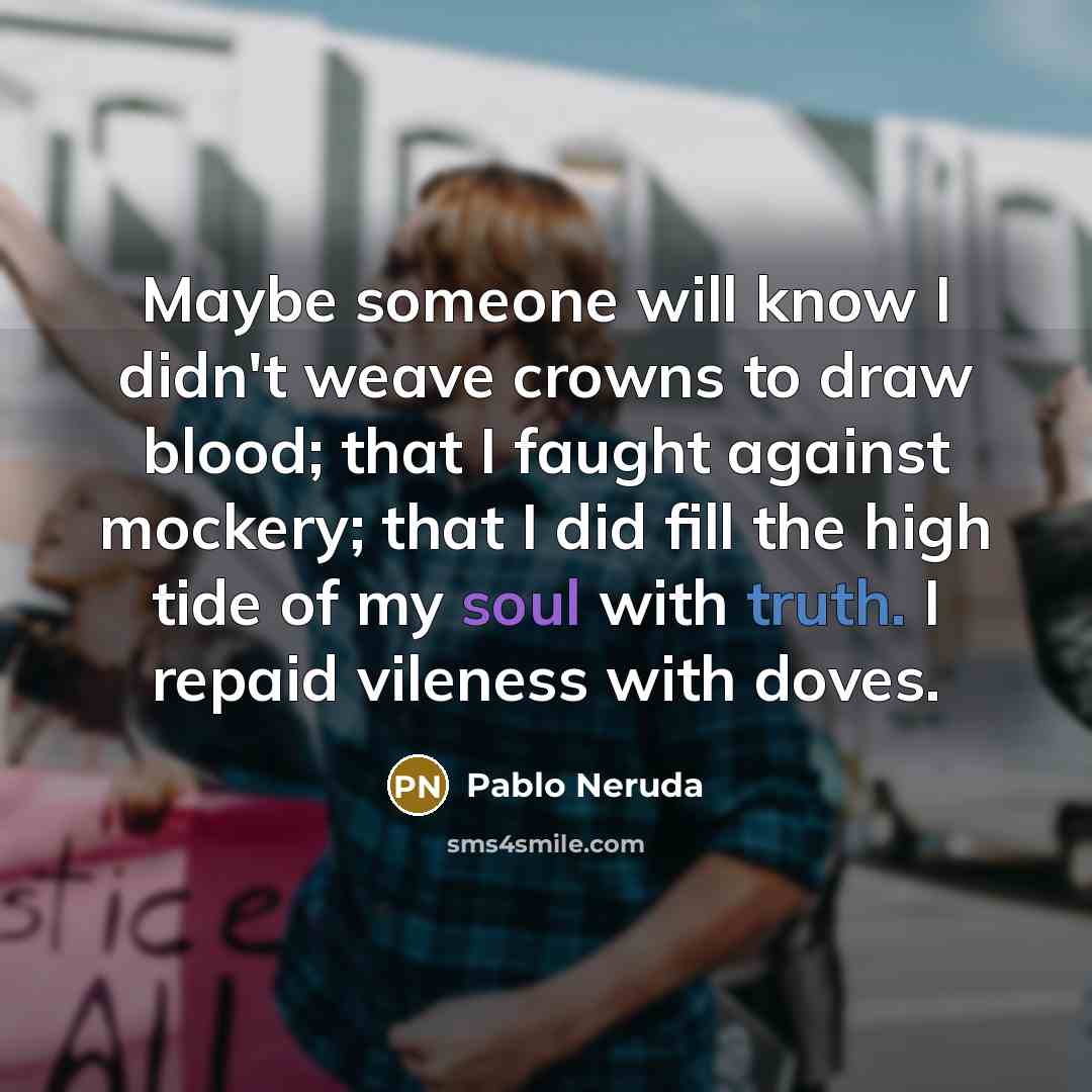 “Maybe someone will know I didn't weave crowns to draw blood; that I faught against mockery; that I did fill the high tide of my soul with truth. I repaid vileness with doves.” quote by Pablo Neruda