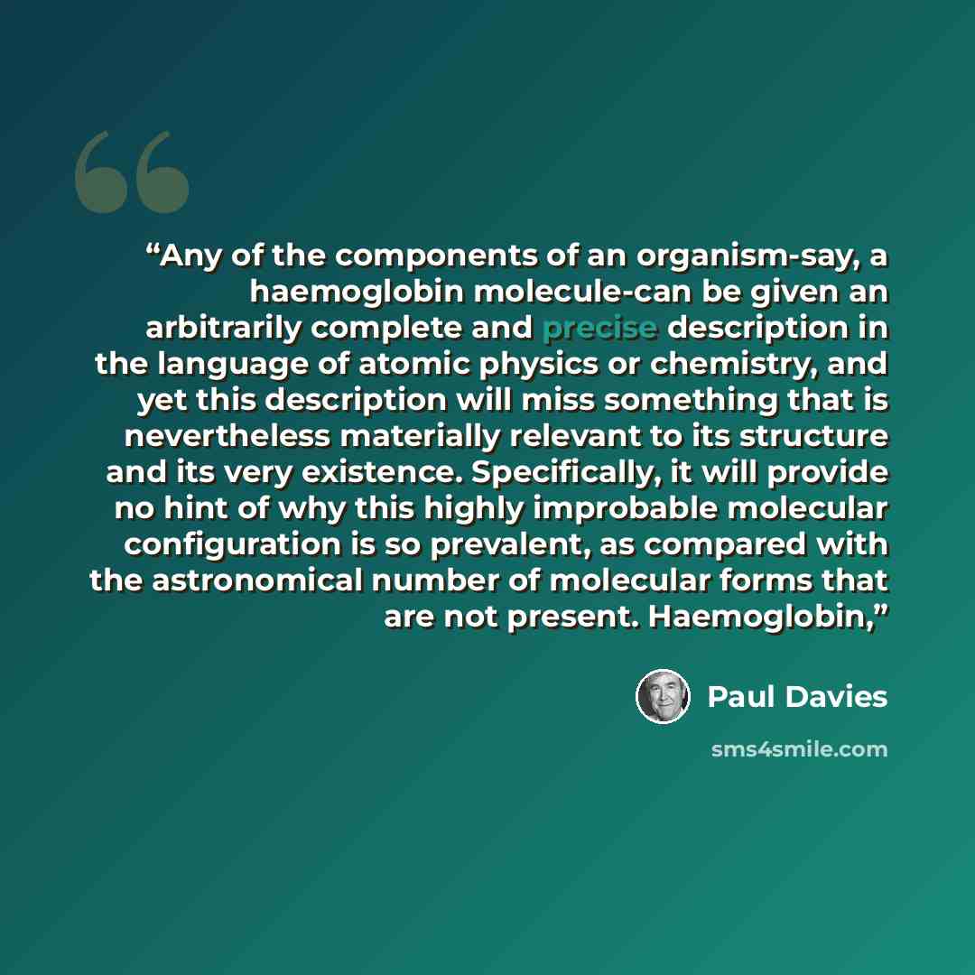 “Any of the components of an organism-say, a haemoglobin molecule-can be given an arbitrarily complete and precise description in the language of atomic physics or chemistry, and yet this description will miss something that is nevertheless materially relevant to its structure and its very…” quote by Paul Davies