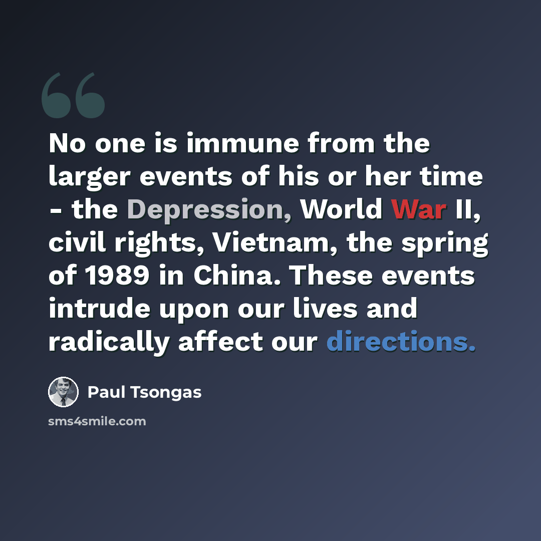 “No one is immune from the larger events of his or her time - the Depression, World War II, civil rights, Vietnam, the spring of 1989 in China. These events intrude upon our lives and radically affect our directions.” quote by Paul Tsongas