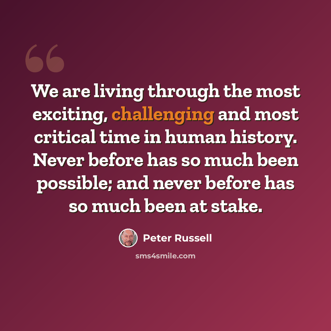 “We are living through the most exciting, challenging and most critical time in human history. Never before has so much been possible; and never before has so much been at stake.” quote by Peter Russell