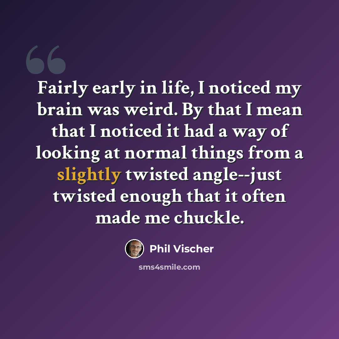“Fairly early in life, I noticed my brain was weird. By that I mean that I noticed it had a way of looking at normal things from a slightly twisted angle--just twisted enough that it often made me chuckle.” quote by Phil Vischer