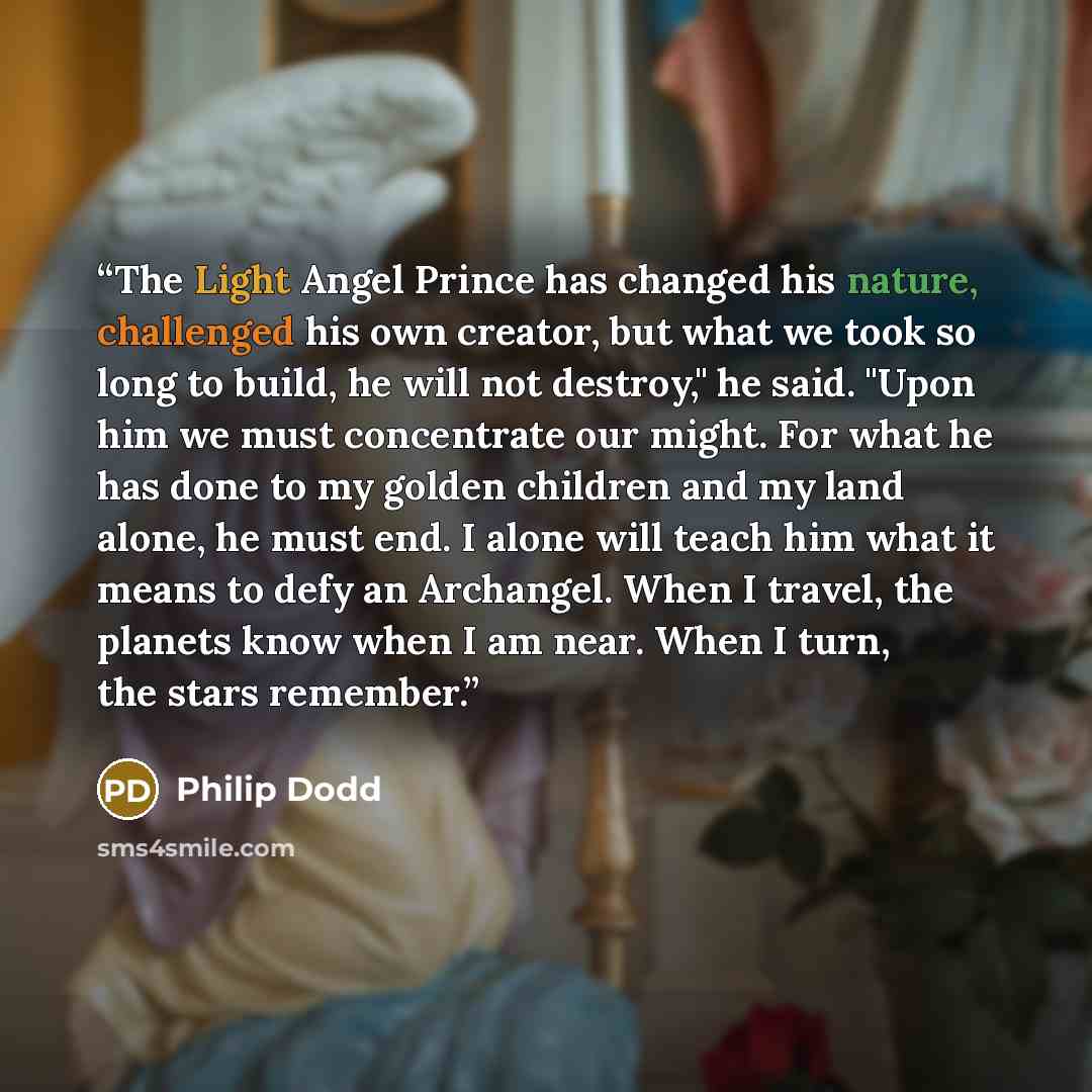 “The Light Angel Prince has changed his nature, challenged his own creator, but what we took so long to build, he will not destroy," he said. "Upon him we must concentrate our might. For what he has done to my golden children and my land alone, he must end. I alone will teach him what it means to…” quote by Philip Dodd