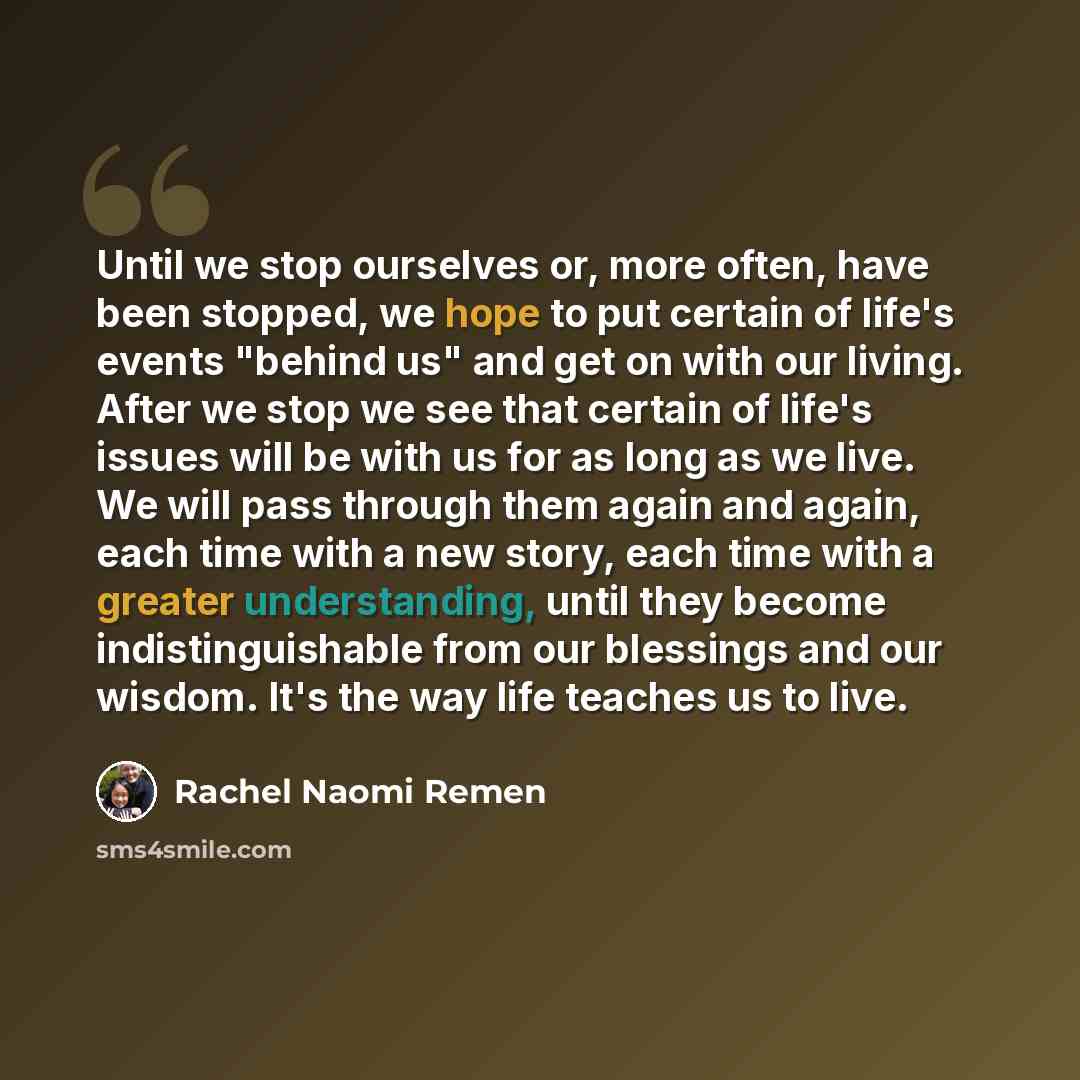 “Until we stop ourselves or, more often, have been stopped, we hope to put certain of life's events "behind us" and get on with our living. After we stop we see that certain of life's issues will be with us for as long as we live. We will pass through them again and again, each time with a new…” quote by Rachel Naomi Remen