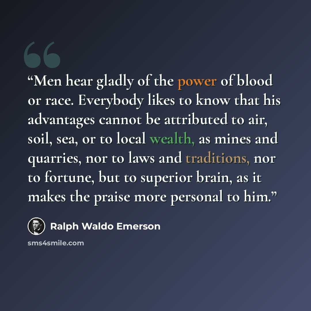 “Men hear gladly of the power of blood or race. Everybody likes to know that his advantages cannot be attributed to air, soil, sea, or to local wealth, as mines and quarries, nor to laws and traditions, nor to fortune, but to superior brain, as it makes the praise more personal to him.” quote by Ralph Waldo Emerson