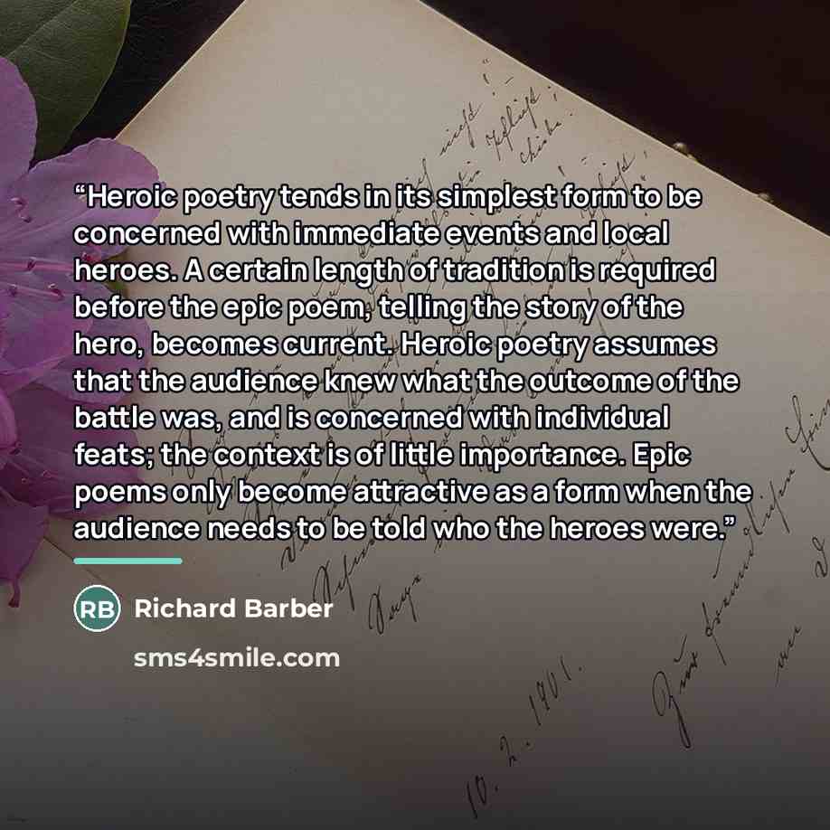 “Heroic poetry tends in its simplest form to be concerned with immediate events and local heroes. A certain length of tradition is required before the epic poem, telling the story of the hero, becomes current. Heroic poetry assumes that the audience knew what the outcome of the battle was, and is…” quote by Richard Barber