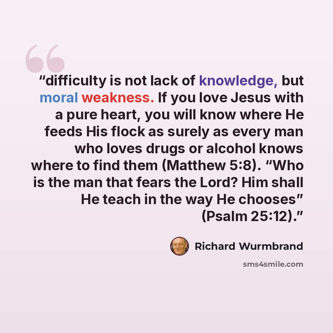 “difficulty is not lack of knowledge, but moral weakness. If you love Jesus with a pure heart, you will know where He feeds His flock as surely as every man who loves drugs or alcohol knows where to find them (Matthew 5:8). “Who is the man that fears the Lord? Him shall He teach in the way He…” quote by Richard Wurmbrand