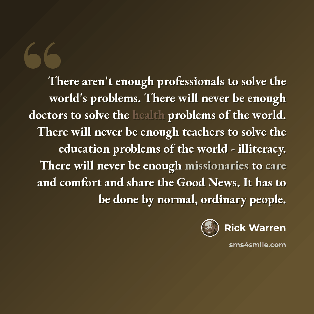 “There aren't enough professionals to solve the world's problems. There will never be enough doctors to solve the health problems of the world. There will never be enough teachers to solve the education problems of the world - illiteracy. There will never be enough missionaries to care and comfort…” quote by Rick Warren