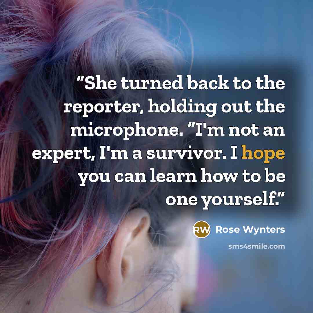 “She turned back to the reporter, holding out the microphone. “I'm not an expert, I'm a survivor. I hope you can learn how to be one yourself.” quote by Rose Wynters